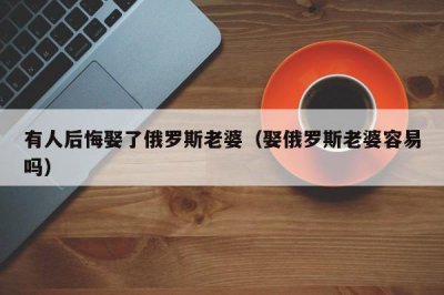 ​有人后悔娶了俄罗斯老婆（娶俄罗斯老婆容易吗）