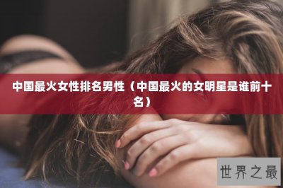 ​中国最火女性排名男性（中国最火的女明星是谁前十名）