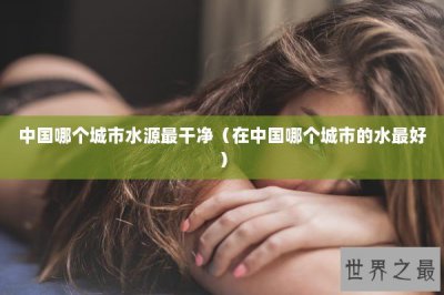 ​中国哪个城市水源最干净（在中国哪个城市的水最好）