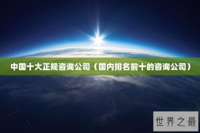 ​中国十大正规咨询公司（国内排名前十的咨询公司）