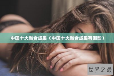 ​中国十大融合成果（中国十大融合成果有哪些）