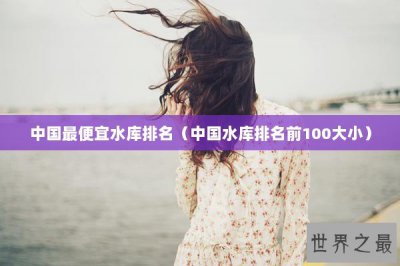 ​中国最便宜水库排名（中国水库排名前100大小）