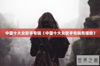 ​中国十大女歌手专辑（中国十大女歌手专辑有哪些）