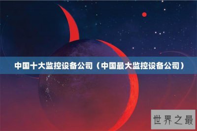 ​中国十大监控设备公司（中国最大监控设备公司）