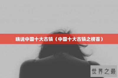 ​晓说中国十大古镇（中国十大古镇之榜首）