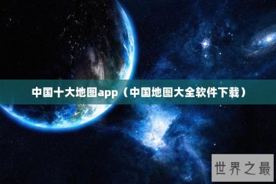 ​中国十大地图app（中国地图大全软件下载）