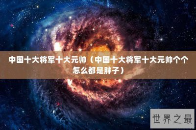 ​中国十大将军十大元帅（中国十大将军十大元帅个个怎么都是胖子）